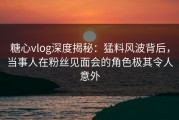 糖心vlog深度揭秘：猛料风波背后，当事人在粉丝见面会的角色极其令人意外