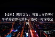 【爆料】黑料突发：当事人在昨天中午被曝曾参与爆料，轰动一时席卷全网