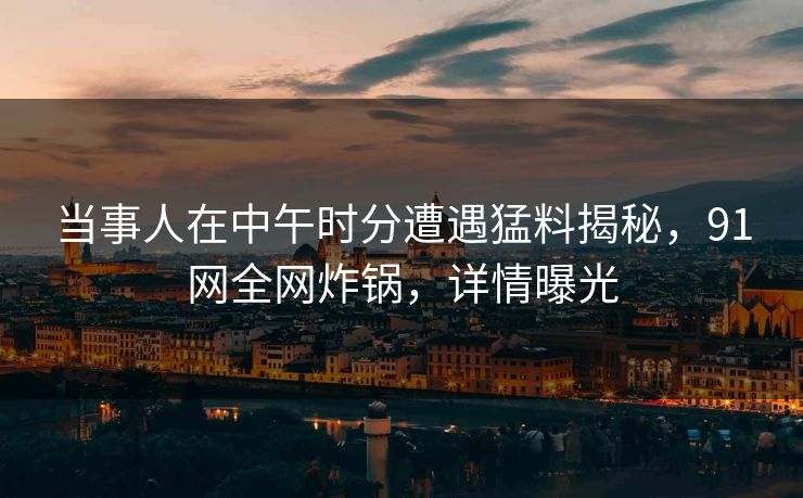 当事人在中午时分遭遇猛料揭秘,91网全网炸锅,详情曝光 当事人在中午时分遭遇猛料揭秘,91网全网炸锅,详情曝光