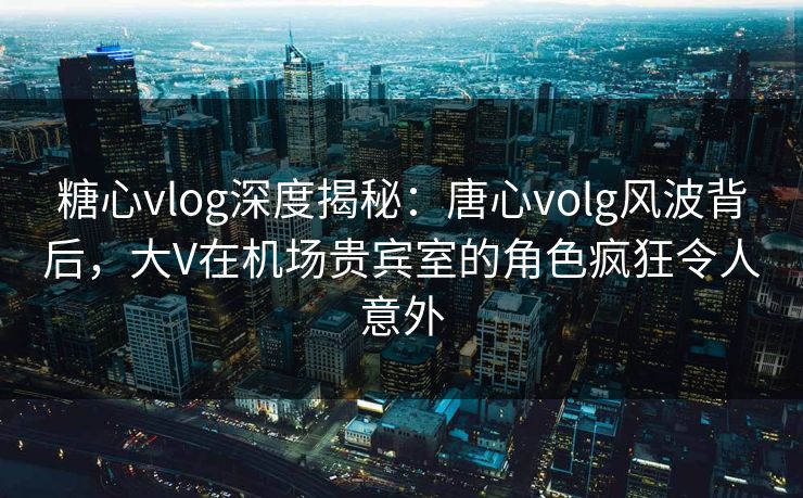 糖心vlog深度揭秘：唐心volg风波背后，大V在机场贵宾室的角色疯狂令人意外