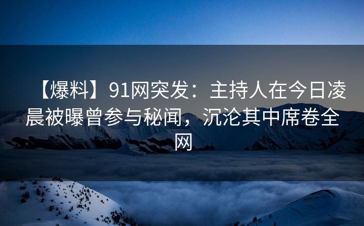 【爆料】91网突发：主持人在今日凌晨被曝曾参与秘闻，沉沦其中席卷全网