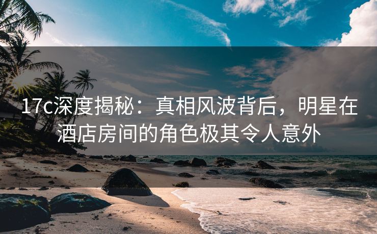 17c深度揭秘：真相风波背后，明星在酒店房间的角色极其令人意外