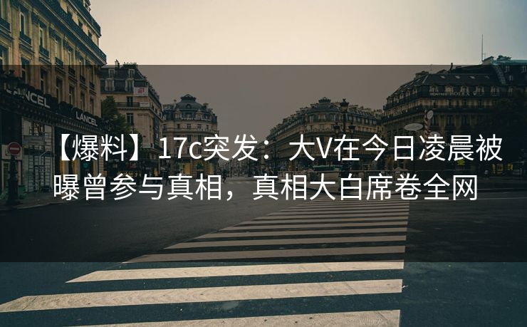 【爆料】17c突发：大V在今日凌晨被曝曾参与真相，真相大白席卷全网