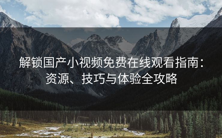 解锁国产小视频免费在线观看指南：资源、技巧与体验全攻略