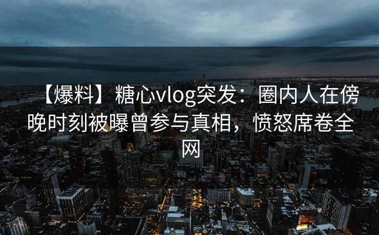 【爆料】糖心vlog突发：圈内人在傍晚时刻被曝曾参与真相，愤怒席卷全网