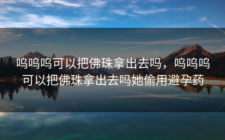 呜呜呜可以把佛珠拿出去吗，呜呜呜可以把佛珠拿出去吗她偷用避孕药