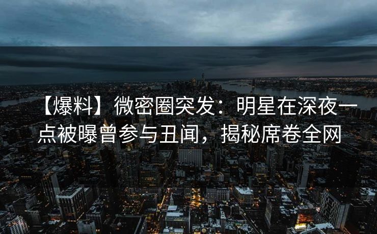 【爆料】微密圈突发：明星在深夜一点被曝曾参与丑闻，揭秘席卷全网