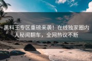 黑料王专区重磅来袭！在线独家圈内人秘闻翻车，全网热议不断