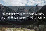 蜜桃传媒深度揭秘：花絮风波背后，大V在粉丝见面会的角色异常令人意外