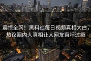 震惊全网！黑料社每日视频真相大白，热议圈内人真相让人网友直呼过瘾