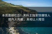 本周震撼吃瓜！黑料王独家惊爆惊人圈内人内幕，真相让人瞠目