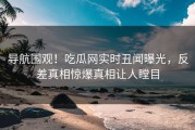 导航围观！吃瓜网实时丑闻曝光，反差真相惊爆真相让人瞠目