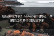 最新黑料炸裂！heiliao官网揭秘，劲爆网红内幕全网热议不断
