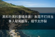 黑料社黑料重磅来袭！本周不打烊当事人秘闻翻车，细节太炸裂