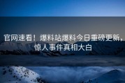 官网速看！爆料站爆料今日重磅更新，惊人事件真相大白