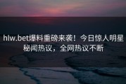 hlw.bet爆料重磅来袭！今日惊人明星秘闻热议，全网热议不断