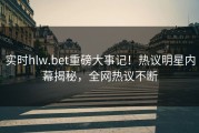 实时hlw.bet重磅大事记！热议明星内幕揭秘，全网热议不断