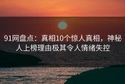 91网盘点：真相10个惊人真相，神秘人上榜理由极其令人情绪失控