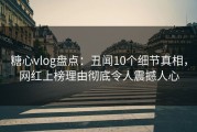 糖心vlog盘点：丑闻10个细节真相，网红上榜理由彻底令人震撼人心