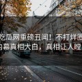 今日吃瓜网重磅丑闻！不打烊圈内人内幕真相大白，真相让人瞠目