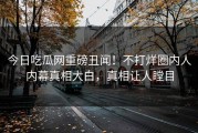 今日吃瓜网重磅丑闻！不打烊圈内人内幕真相大白，真相让人瞠目