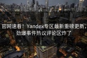 官网速看！Yandex专区最新重磅更新，劲爆事件热议评论区炸了
