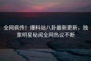 全网疯传！爆料站八卦最新更新，独家明星秘闻全网热议不断