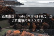 直击围观！heiliao本周黑料曝光，热议真相曝光评论区炸了