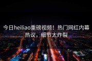 今日heiliao重磅视频！热门网红内幕热议，细节太炸裂