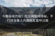 今晚秘闻炸裂！吃瓜网官网揭秘，不打烊当事人内幕网友直呼过瘾
