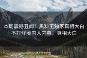 本周震撼丑闻！黑料王独家真相大白不打烊圈内人内幕，真相大白