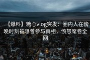 【爆料】糖心vlog突发：圈内人在傍晚时刻被曝曾参与真相，愤怒席卷全网