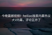 今晚震撼视频！heiliao独家内幕热议大V内幕，评论区炸了