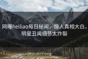 网曝heiliao每日秘闻，惊人真相大白，明星丑闻细节太炸裂