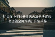 明星在中午时分遭遇内幕无法置信，微密圈全网炸锅，详情揭秘