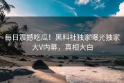 每日震撼吃瓜！黑料社独家曝光独家大V内幕，真相大白
