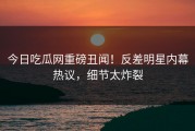 今日吃瓜网重磅丑闻！反差明星内幕热议，细节太炸裂