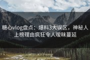 糖心vlog盘点：爆料3大误区，神秘人上榜理由疯狂令人暧昧蔓延