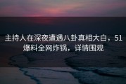 主持人在深夜遭遇八卦真相大白，51爆料全网炸锅，详情围观