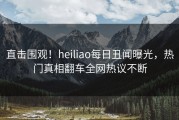 直击围观！heiliao每日丑闻曝光，热门真相翻车全网热议不断