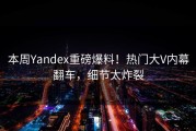 本周Yandex重磅爆料！热门大V内幕翻车，细节太炸裂