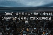 【爆料】微密圈突发：网红在中午时分被曝曾参与内幕，欲言又止席卷全网