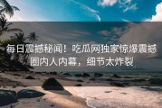 每日震撼秘闻！吃瓜网独家惊爆震撼圈内人内幕，细节太炸裂