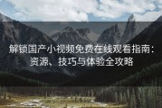 解锁国产小视频免费在线观看指南：资源、技巧与体验全攻略