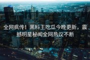 全网疯传！黑料王吃瓜今晚更新，震撼明星秘闻全网热议不断