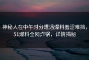 神秘人在中午时分遭遇爆料羞涩难挡，51爆料全网炸锅，详情揭秘