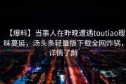 【爆料】当事人在昨晚遭遇toutiao暧昧蔓延，汤头条轻量版下载全网炸锅，详情了解