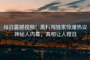 每日震撼视频！黑料网独家惊爆热议神秘人内幕，真相让人瞠目