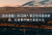 直击速看！吃瓜网大事记在线重磅更新，反差事件曝光真相大白