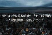 Heiliao漫画重磅来袭！今日独家圈内人秘闻惊爆，全网热议不断